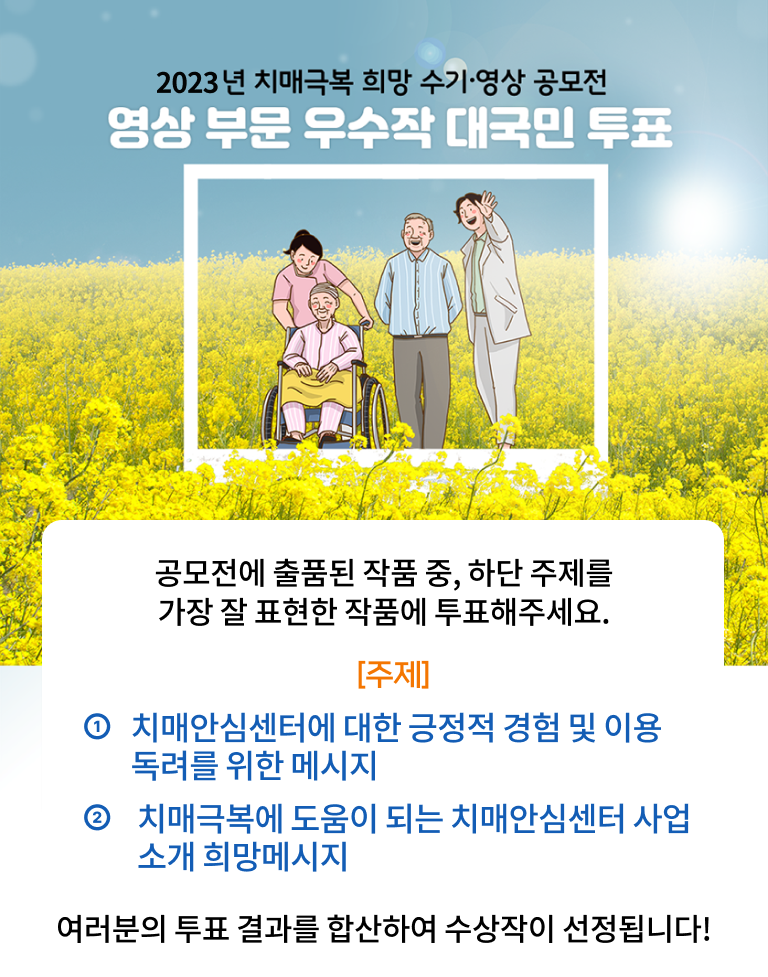 2023년 치매극복 희망 수기 영상 공모전 / 영상부분 우수작 대국민 투표 / 공모전에 출품된 작품 중, 하단 주제를 가장 잘 표현한 작품에 투표해주세요. 주제 : ① 치매안심센터에 대한 긍정적 경험 및 이용독려를 위한 메시지② 치매극복에 도움이 되는 치매안심센터 사업소개 희망메시지, 여러분의 투표 결과를 합산하여 수상작이 선정됩니다!